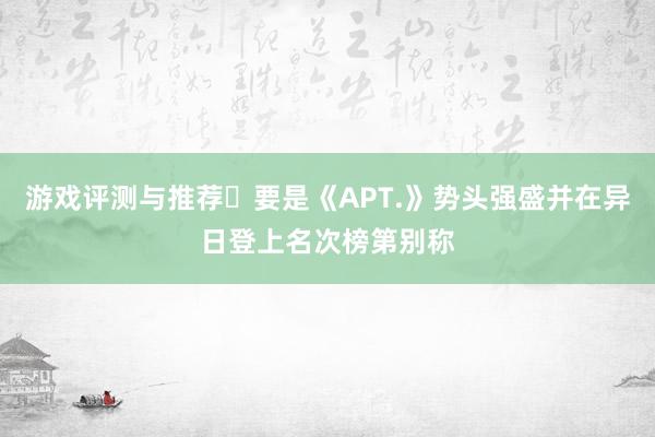 游戏评测与推荐	要是《APT.》势头强盛并在异日登上名次榜第别称