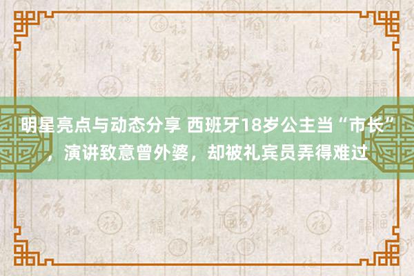 明星亮点与动态分享 西班牙18岁公主当“市长”，演讲致意曾外婆，却被礼宾员弄得难过