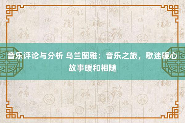 音乐评论与分析 乌兰图雅：音乐之旅，歌迷暖心故事暖和相随