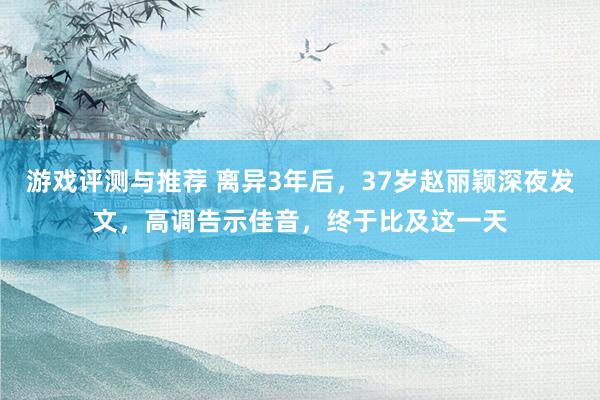 游戏评测与推荐 离异3年后，37岁赵丽颖深夜发文，高调告示佳音，终于比及这一天