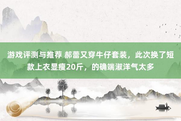 游戏评测与推荐 郝蕾又穿牛仔套装，此次换了短款上衣显瘦20斤，的确端淑洋气太多