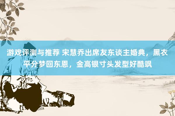 游戏评测与推荐 宋慧乔出席友东谈主婚典，黑衣平分梦回东恩，金高银寸头发型好酷飒