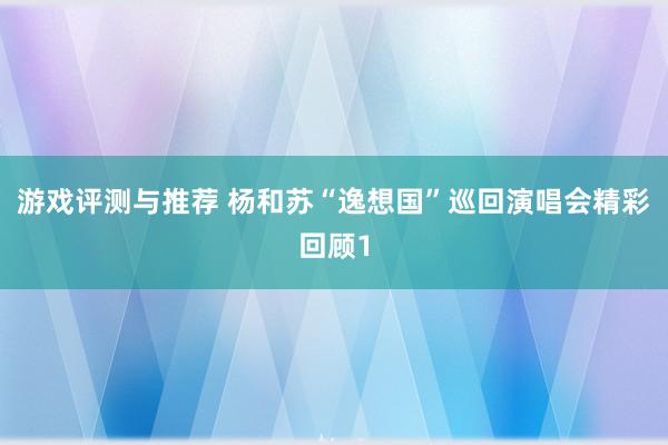 游戏评测与推荐 杨和苏“逸想国”巡回演唱会精彩回顾1