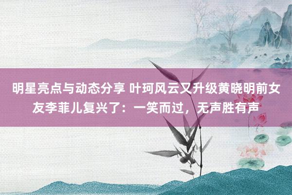 明星亮点与动态分享 叶珂风云又升级黄晓明前女友李菲儿复兴了：一笑而过，无声胜有声