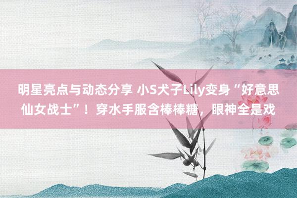 明星亮点与动态分享 小S犬子Lily变身“好意思仙女战士”！穿水手服含棒棒糖，眼神全是戏