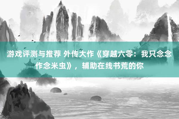 游戏评测与推荐 外传大作《穿越六零：我只念念作念米虫》，辅助在线书荒的你