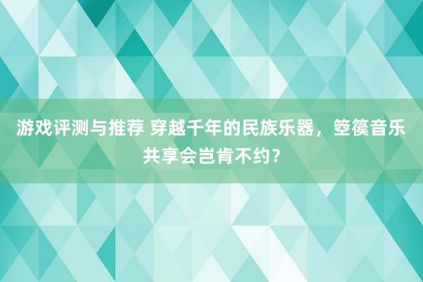 游戏评测与推荐 穿越千年的民族乐器，箜篌音乐共享会岂肯不约？