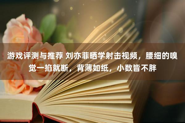 游戏评测与推荐 刘亦菲晒学射击视频，腰细的嗅觉一掐就断，背薄如纸，小数皆不胖