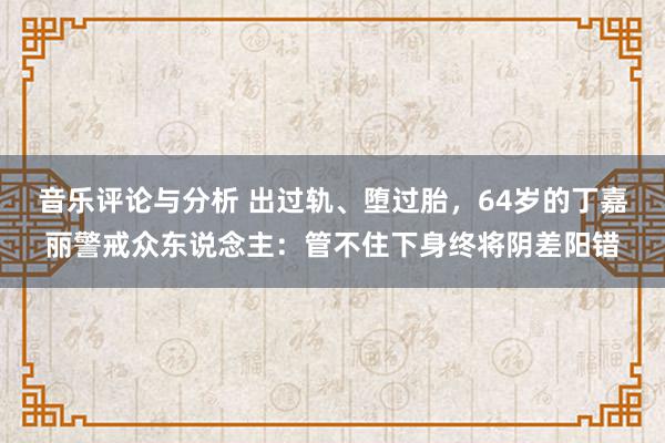 音乐评论与分析 出过轨、堕过胎，64岁的丁嘉丽警戒众东说念主：管不住下身终将阴差阳错