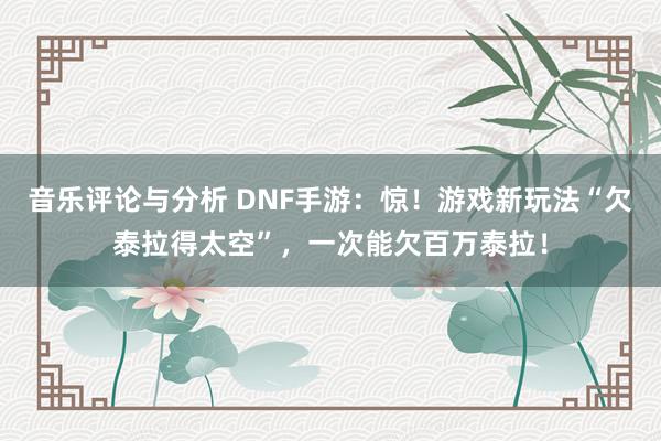 音乐评论与分析 DNF手游：惊！游戏新玩法“欠泰拉得太空”，一次能欠百万泰拉！