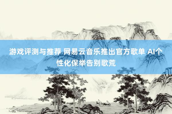 游戏评测与推荐 网易云音乐推出官方歌单 AI个性化保举告别歌荒