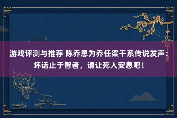 游戏评测与推荐 陈乔恩为乔任梁干系传说发声：坏话止于智者，请让死人安息吧！