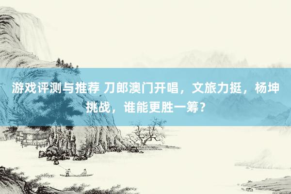 游戏评测与推荐 刀郎澳门开唱，文旅力挺，杨坤挑战，谁能更胜一筹？