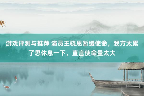 游戏评测与推荐 演员王骁思暂缓使命，我方太累了思休息一下，直言使命量太大