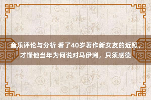 音乐评论与分析 看了40岁著作新女友的近照，才懂他当年为何说对马伊琍，只须感德