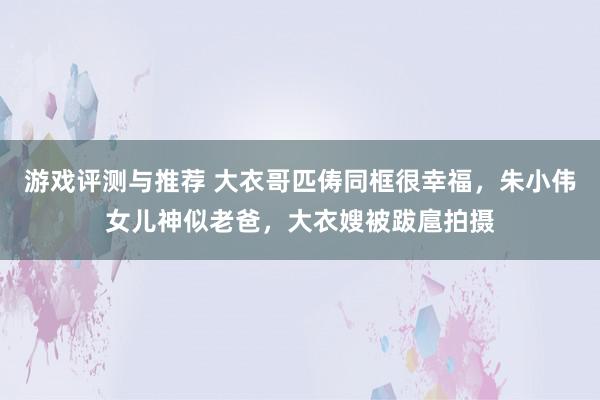 游戏评测与推荐 大衣哥匹俦同框很幸福，朱小伟女儿神似老爸，大衣嫂被跋扈拍摄