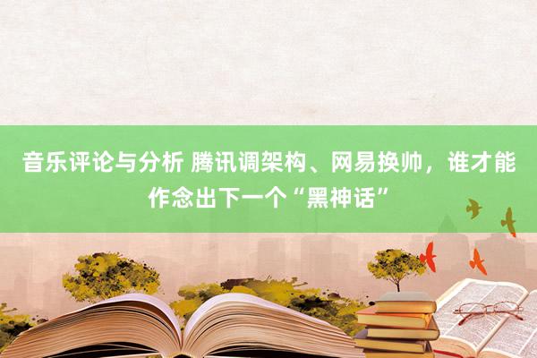 音乐评论与分析 腾讯调架构、网易换帅，谁才能作念出下一个“黑神话”