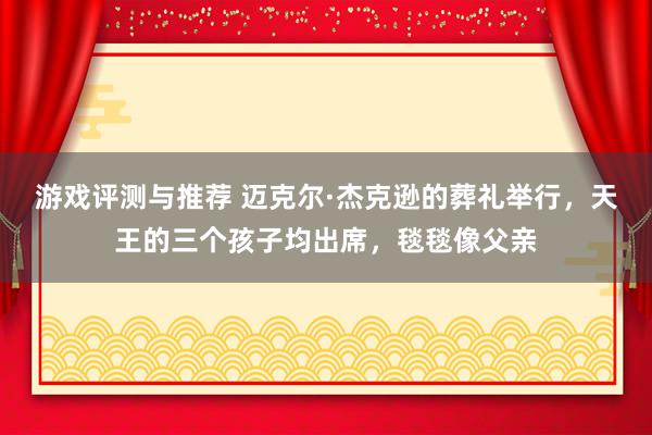 游戏评测与推荐 迈克尔·杰克逊的葬礼举行，天王的三个孩子均出席，毯毯像父亲