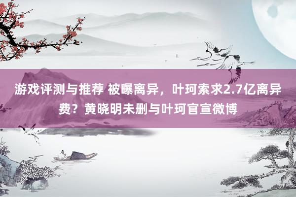 游戏评测与推荐 被曝离异，叶珂索求2.7亿离异费？黄晓明未删与叶珂官宣微博