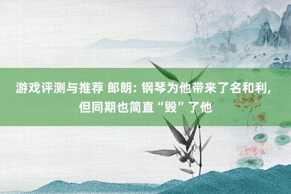 游戏评测与推荐 郎朗: 钢琴为他带来了名和利, 但同期也简直“毁”了他