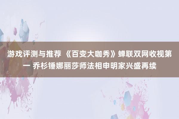 游戏评测与推荐 《百变大咖秀》蝉联双网收视第一 乔杉锤娜丽莎师法相申明家兴盛再续