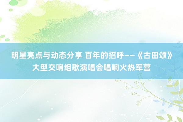 明星亮点与动态分享 百年的招呼——《古田颂》大型交响组歌演唱会唱响火热军营