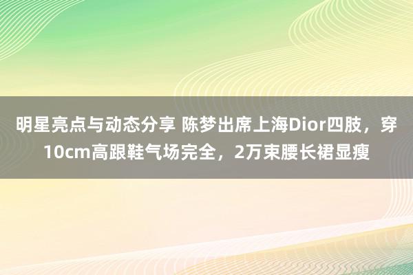 明星亮点与动态分享 陈梦出席上海Dior四肢，穿10cm高跟鞋气场完全，2万束腰长裙显瘦