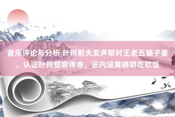 音乐评论与分析 叶珂前夫发声帮衬王老五骗子妻，认证叶珂整容传奇，还内涵黄晓明吃软饭