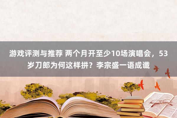 游戏评测与推荐 两个月开至少10场演唱会，53岁刀郎为何这样拼？李宗盛一语成谶