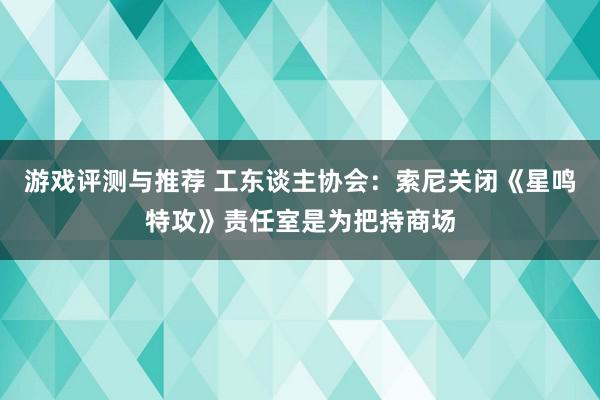 游戏评测与推荐 工东谈主协会：索尼关闭《星鸣特攻》责任室是为把持商场