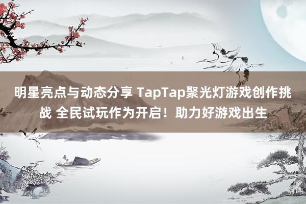 明星亮点与动态分享 TapTap聚光灯游戏创作挑战 全民试玩作为开启！助力好游戏出生