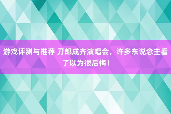 游戏评测与推荐 刀郎成齐演唱会，许多东说念主看了以为很后悔！