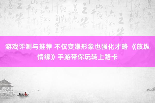 游戏评测与推荐 不仅变嫌形象也强化才略 《放纵情缘》手游带你玩转上路卡