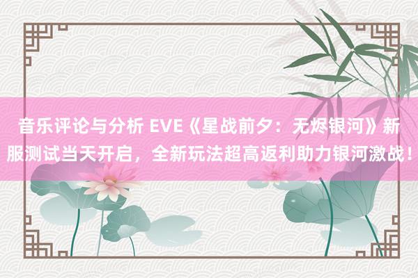 音乐评论与分析 EVE《星战前夕：无烬银河》新服测试当天开启，全新玩法超高返利助力银河激战！