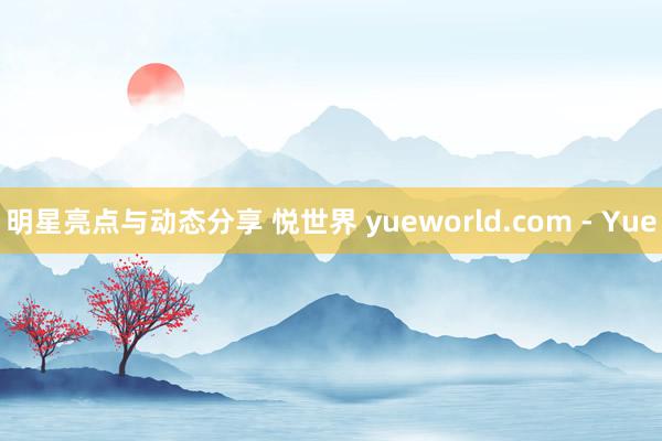 明星亮点与动态分享 悦世界 yueworld.com - Yue