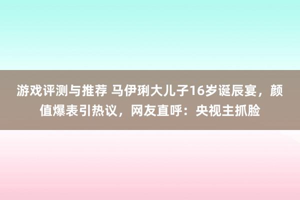 游戏评测与推荐 马伊琍大儿子16岁诞辰宴，颜值爆表引热议，网友直呼：央视主抓脸