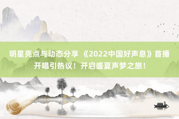 明星亮点与动态分享 《2022中国好声息》首播开唱引热议！开启盛夏声梦之旅！