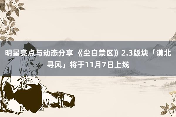 明星亮点与动态分享 《尘白禁区》2.3版块「漠北寻风」将于11月7日上线