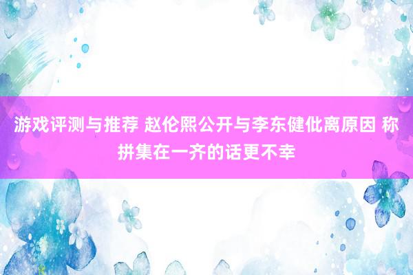 游戏评测与推荐 赵伦熙公开与李东健仳离原因 称拼集在一齐的话更不幸