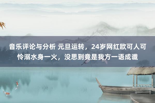 音乐评论与分析 元旦运转，24岁网红欧可人可怜溺水身一火，没思到竟是我方一语成谶