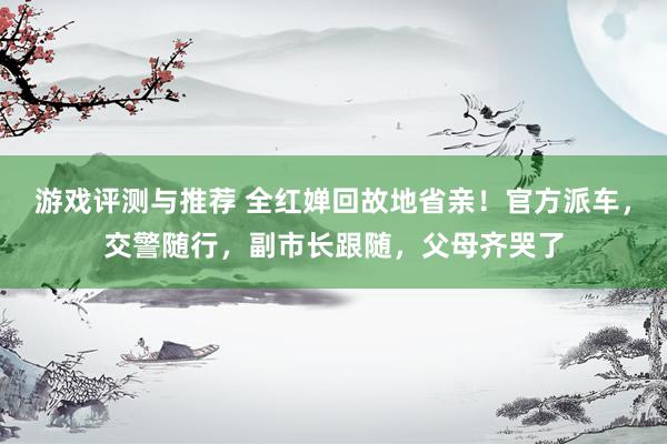 游戏评测与推荐 全红婵回故地省亲！官方派车，交警随行，副市长跟随，父母齐哭了