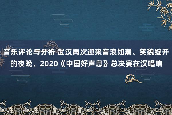 音乐评论与分析 武汉再次迎来音浪如潮、笑貌绽开的夜晚，2020《中国好声息》总决赛在汉唱响