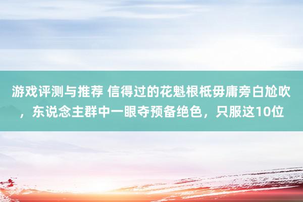 游戏评测与推荐 信得过的花魁根柢毋庸旁白尬吹，东说念主群中一眼夺预备绝色，只服这10位