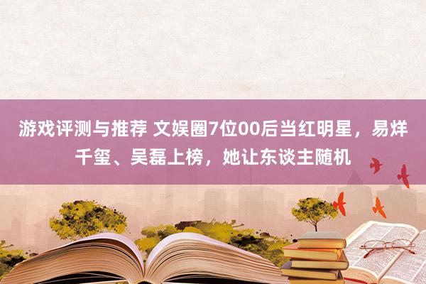 游戏评测与推荐 文娱圈7位00后当红明星，易烊千玺、吴磊上榜，她让东谈主随机