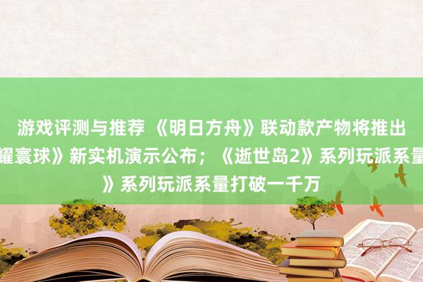 游戏评测与推荐 《明日方舟》联动款产物将推出；《王者荣耀寰球》新实机演示公布；《逝世岛2》系列玩派系量打破一千万