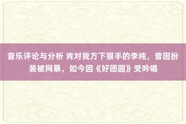 音乐评论与分析 肯对我方下狠手的李纯，曾因扮装被网暴，如今因《好团圆》受吟唱