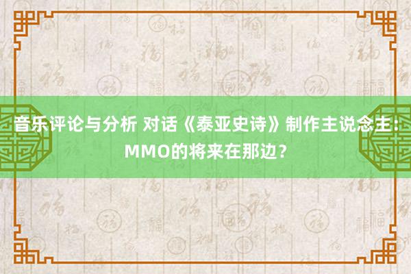 音乐评论与分析 对话《泰亚史诗》制作主说念主：MMO的将来在那边？