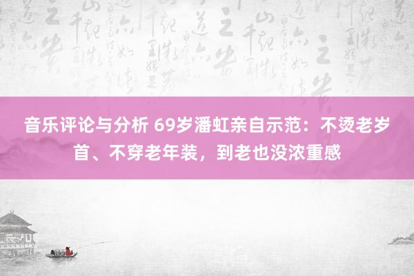 音乐评论与分析 69岁潘虹亲自示范：不烫老岁首、不穿老年装，到老也没浓重感