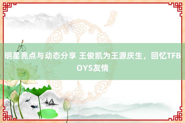 明星亮点与动态分享 王俊凯为王源庆生，回忆TFBOYS友情