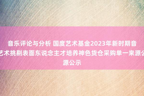 音乐评论与分析 国度艺术基金2023年新时期音乐艺术挑剔表面东说念主才培养神色货仓采购单一来源公示